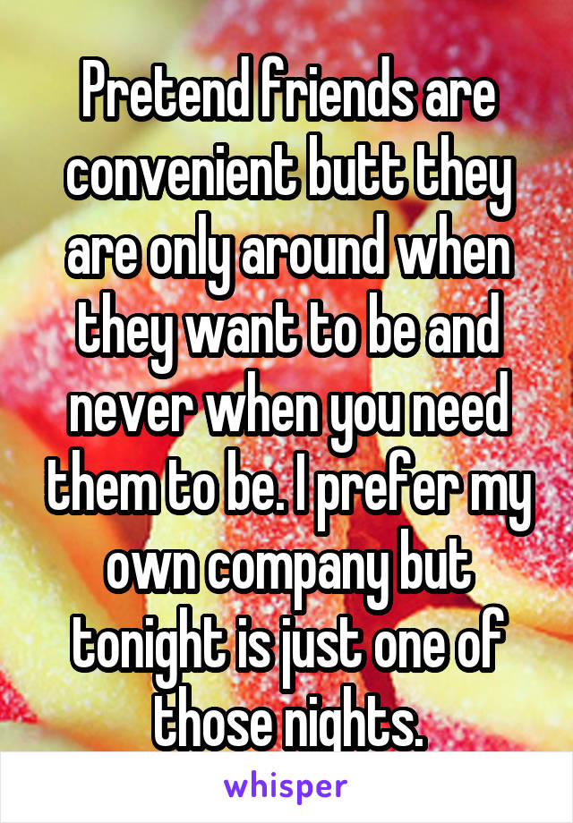 Pretend friends are convenient butt they are only around when they want to be and never when you need them to be. I prefer my own company but tonight is just one of those nights.