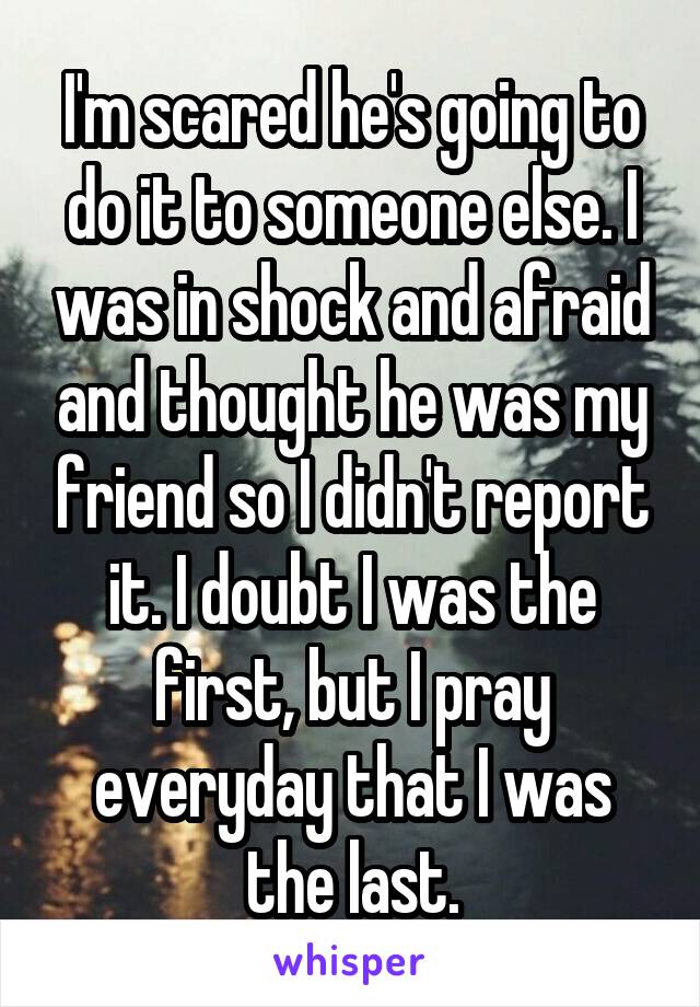 I'm scared he's going to do it to someone else. I was in shock and afraid and thought he was my friend so I didn't report it. I doubt I was the first, but I pray everyday that I was the last.