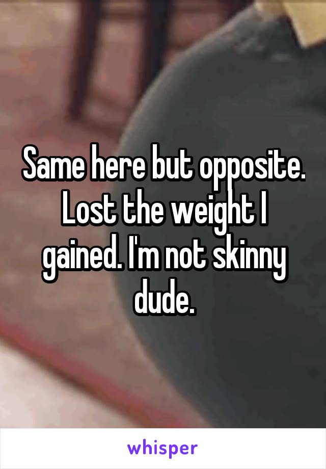 Same here but opposite. Lost the weight I gained. I'm not skinny dude.