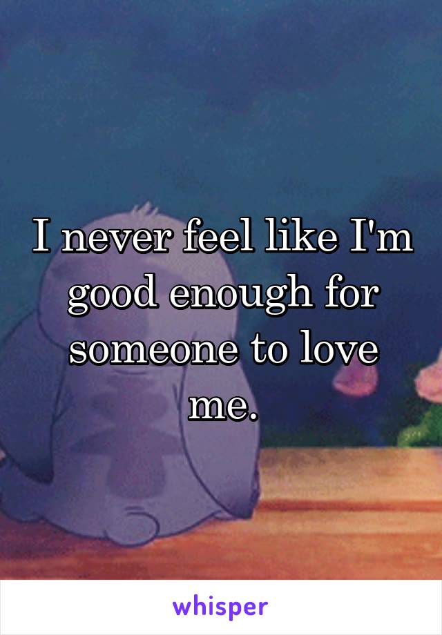 I never feel like I'm good enough for someone to love me.