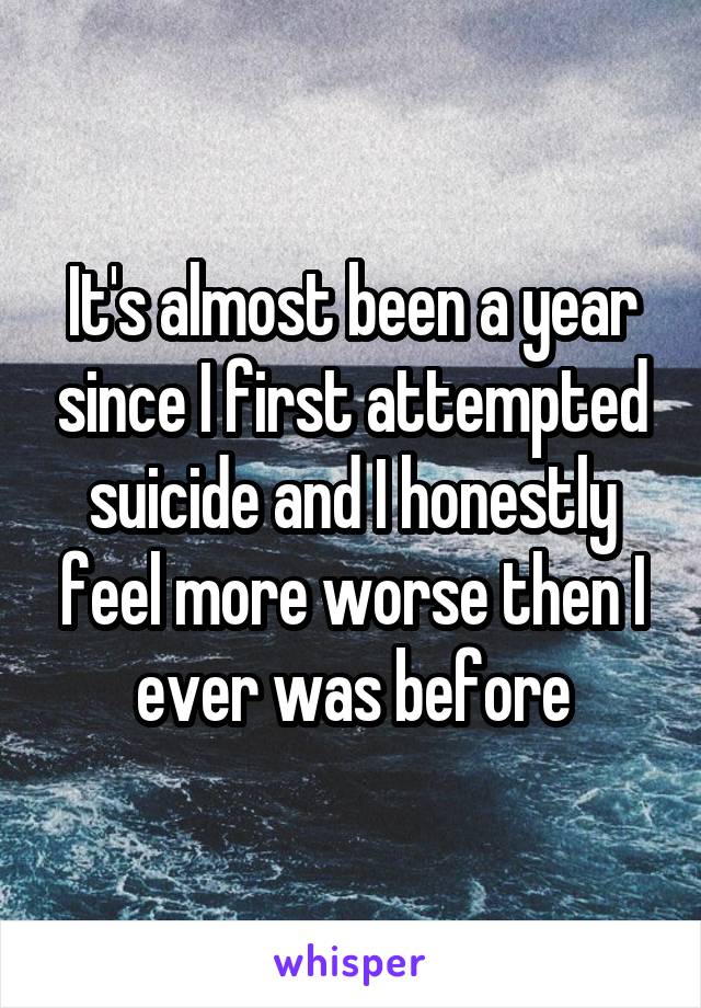 It's almost been a year since I first attempted suicide and I honestly feel more worse then I ever was before