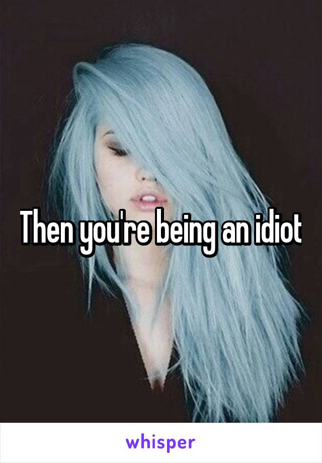 Then you're being an idiot