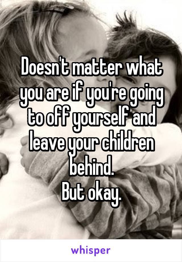 Doesn't matter what you are if you're going to off yourself and leave your children behind.
But okay.