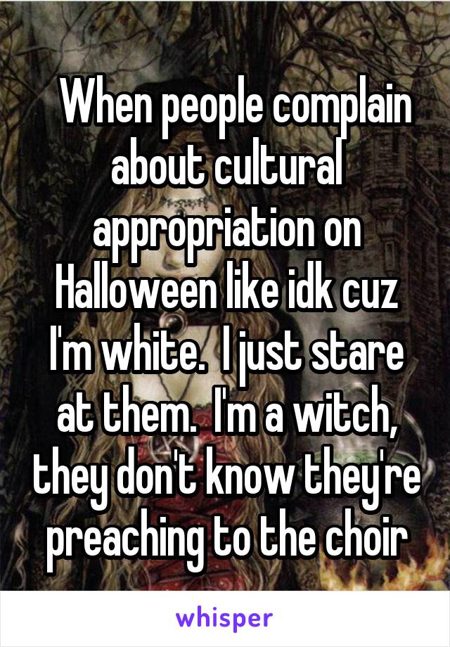   When people complain about cultural appropriation on Halloween like idk cuz I'm white.  I just stare at them.  I'm a witch, they don't know they're preaching to the choir