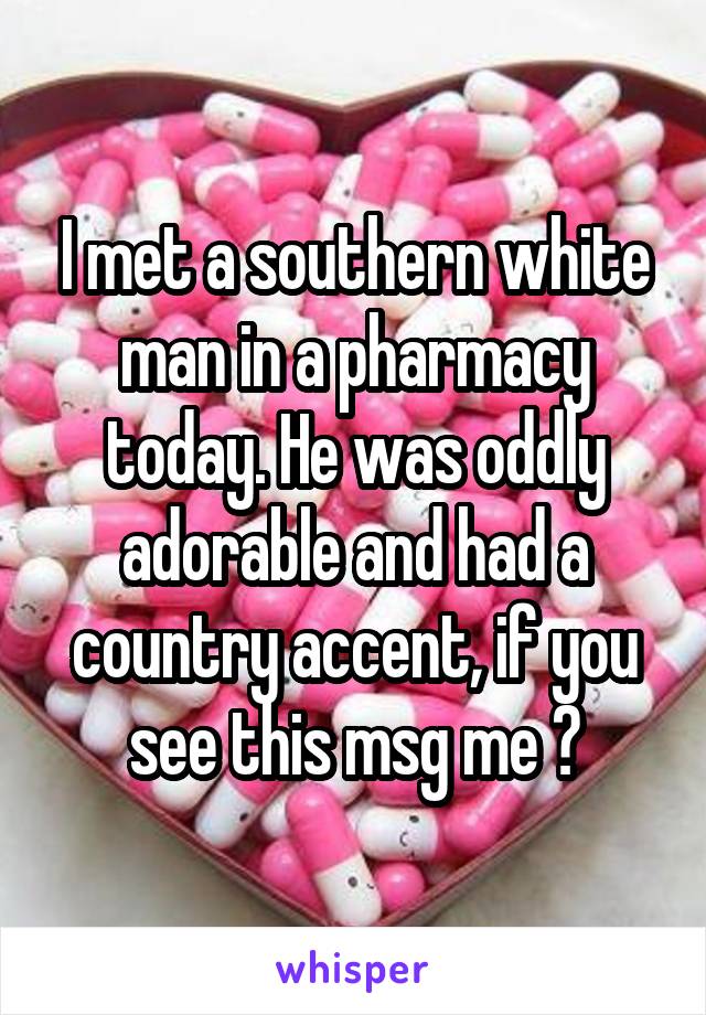 I met a southern white man in a pharmacy today. He was oddly adorable and had a country accent, if you see this msg me 😊