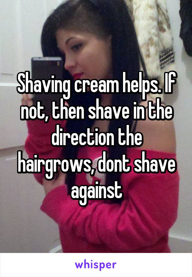 Shaving cream helps. If not, then shave in the direction the hairgrows, dont shave against