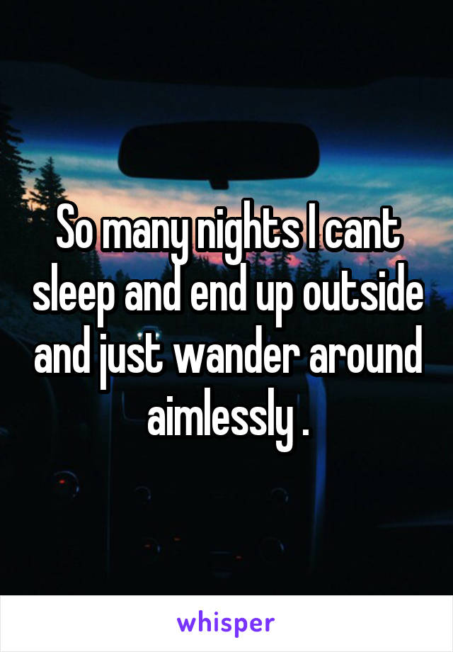 So many nights I cant sleep and end up outside and just wander around aimlessly .
