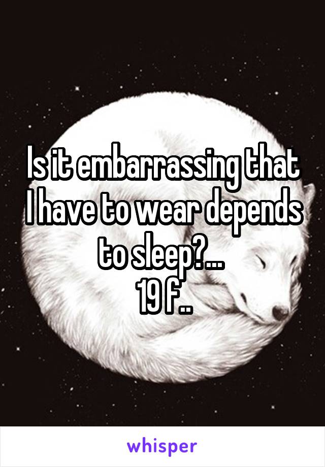 Is it embarrassing that I have to wear depends to sleep?... 
19 f..