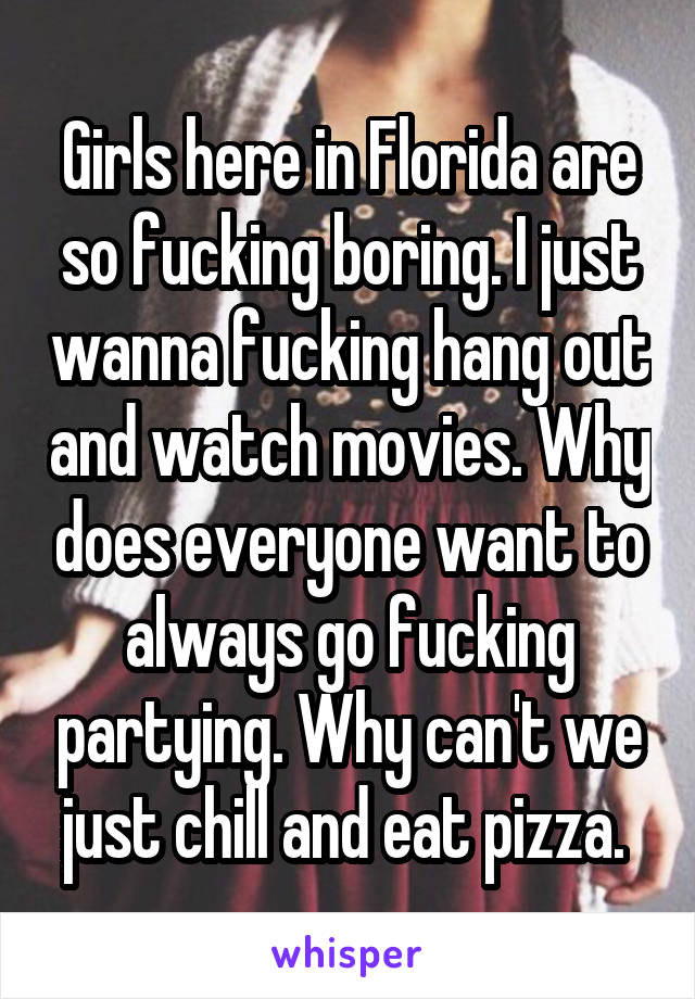 Girls here in Florida are so fucking boring. I just wanna fucking hang out and watch movies. Why does everyone want to always go fucking partying. Why can't we just chill and eat pizza. 