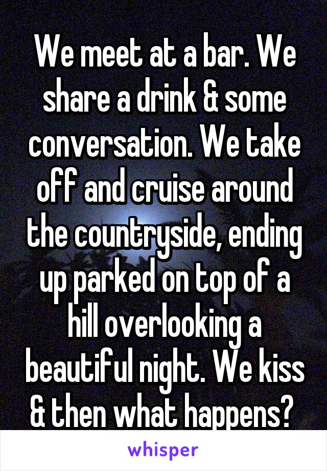 We meet at a bar. We share a drink & some conversation. We take off and cruise around the countryside, ending up parked on top of a hill overlooking a beautiful night. We kiss & then what happens? 
