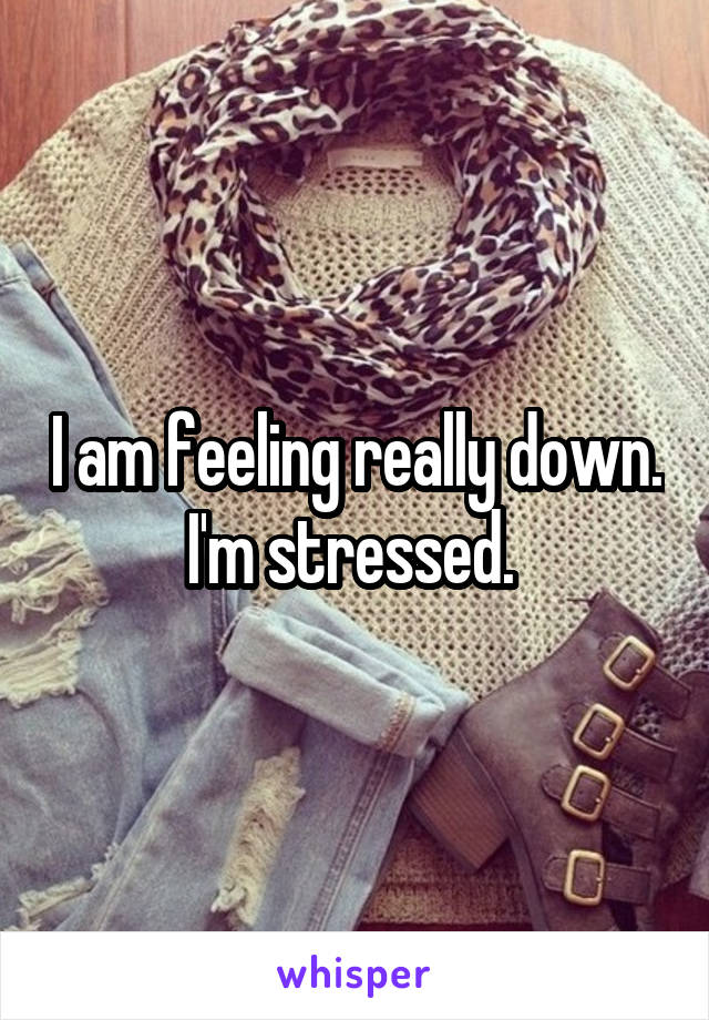 I am feeling really down. I'm stressed. 