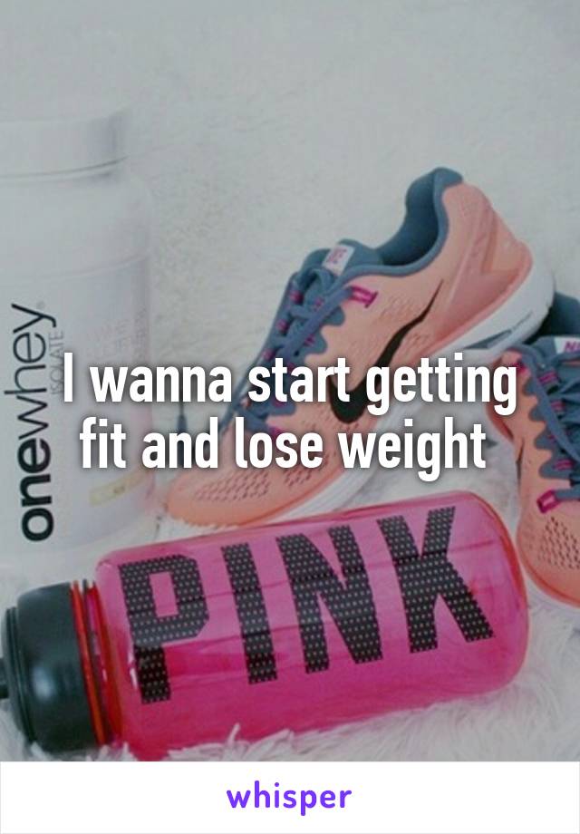 I wanna start getting fit and lose weight 