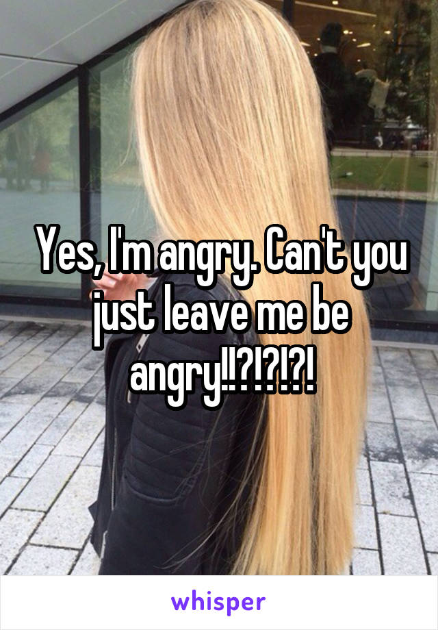 Yes, I'm angry. Can't you just leave me be angry!!?!?!?!