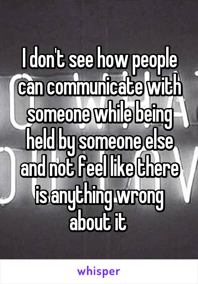 I don't see how people can communicate with someone while being held by someone else and not feel like there is anything wrong about it 
