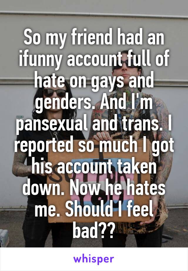 So my friend had an ifunny account full of hate on gays and genders. And I'm pansexual and trans. I reported so much I got his account taken down. Now he hates me. Should I feel bad??