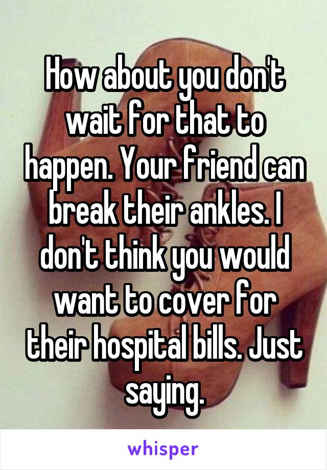 How about you don't wait for that to happen. Your friend can break their ankles. I don't think you would want to cover for their hospital bills. Just saying.