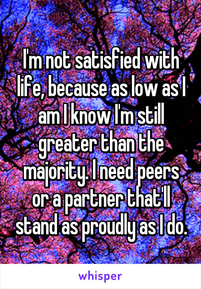 I'm not satisfied with life, because as low as I am I know I'm still greater than the majority. I need peers or a partner that'll stand as proudly as I do.