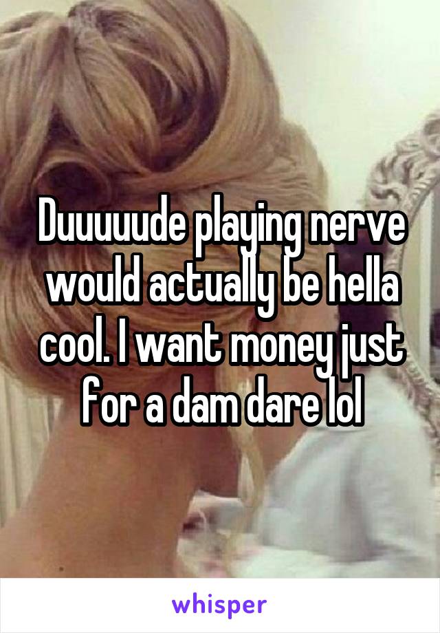 Duuuuude playing nerve would actually be hella cool. I want money just for a dam dare lol