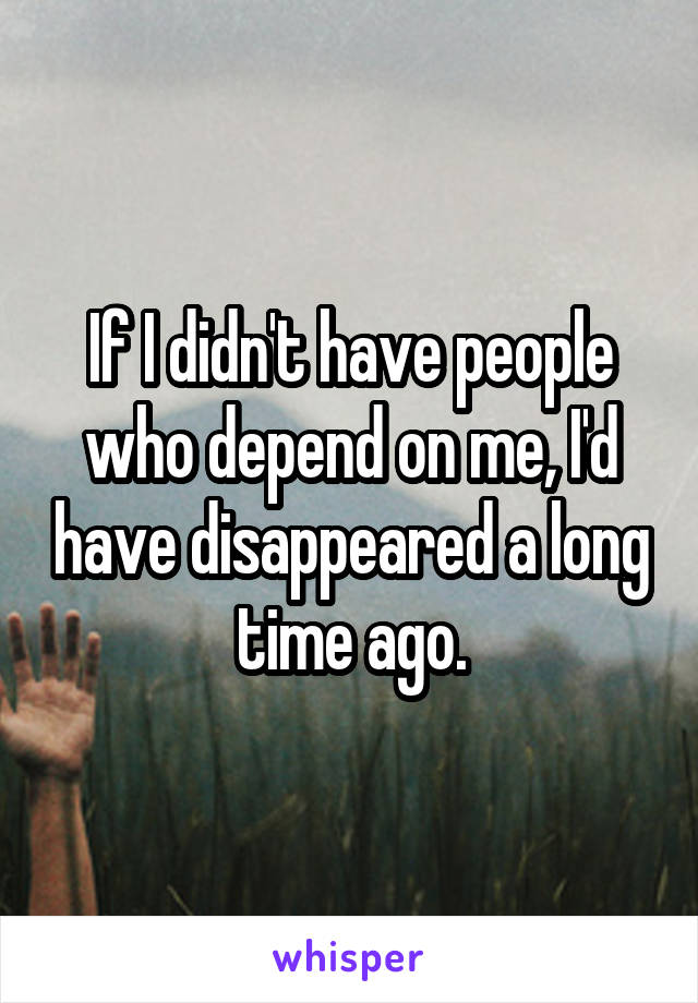If I didn't have people who depend on me, I'd have disappeared a long time ago.