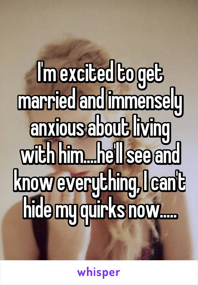 I'm excited to get married and immensely anxious about living with him....he'll see and know everything, I can't hide my quirks now.....
