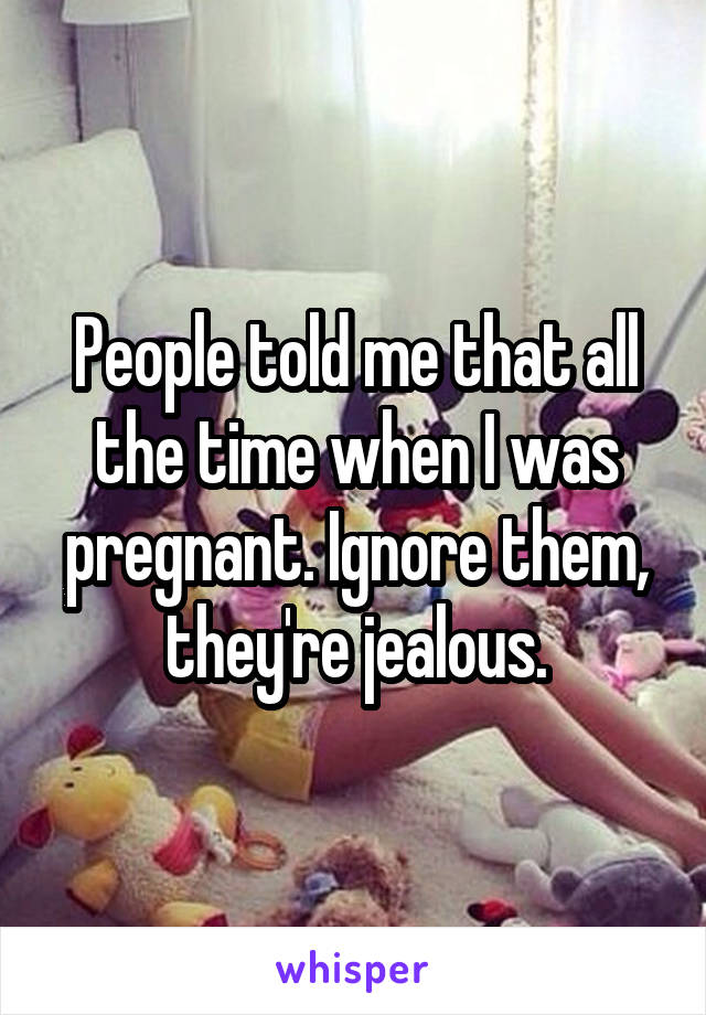 People told me that all the time when I was pregnant. Ignore them, they're jealous.