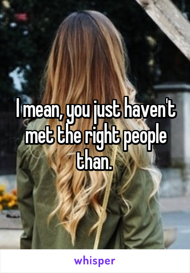 I mean, you just haven't met the right people than. 