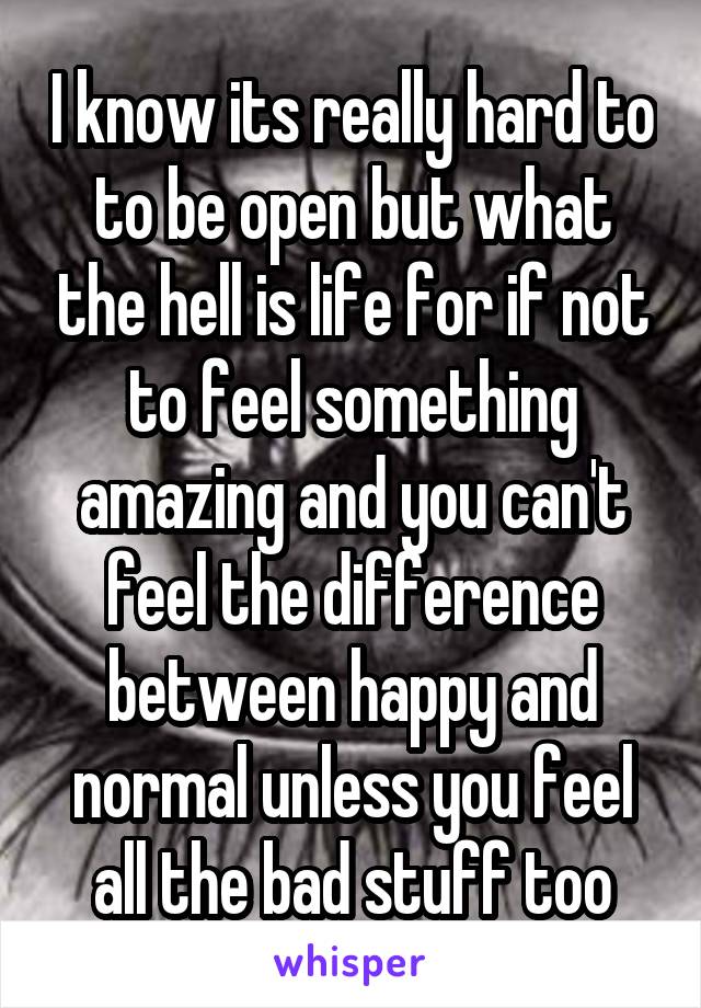 I know its really hard to to be open but what the hell is life for if not to feel something amazing and you can't feel the difference between happy and normal unless you feel all the bad stuff too