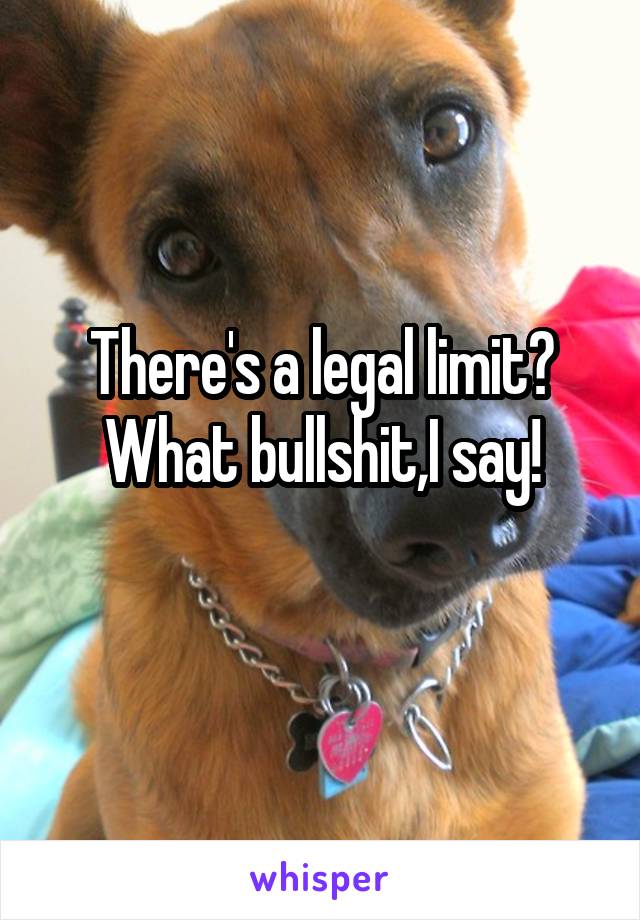 There's a legal limit?
What bullshit,I say!
