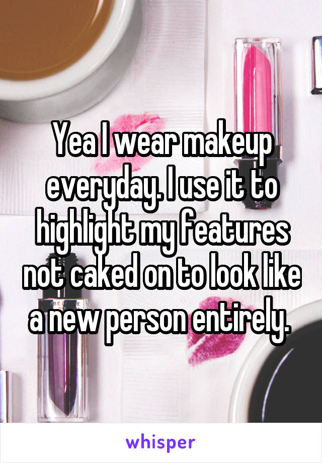 Yea I wear makeup everyday. I use it to highlight my features not caked on to look like a new person entirely. 