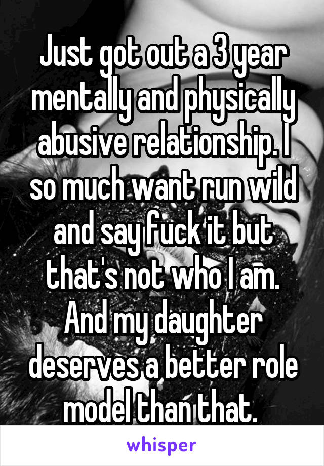 Just got out a 3 year mentally and physically abusive relationship. I so much want run wild and say fuck it but that's not who I am. And my daughter deserves a better role model than that. 