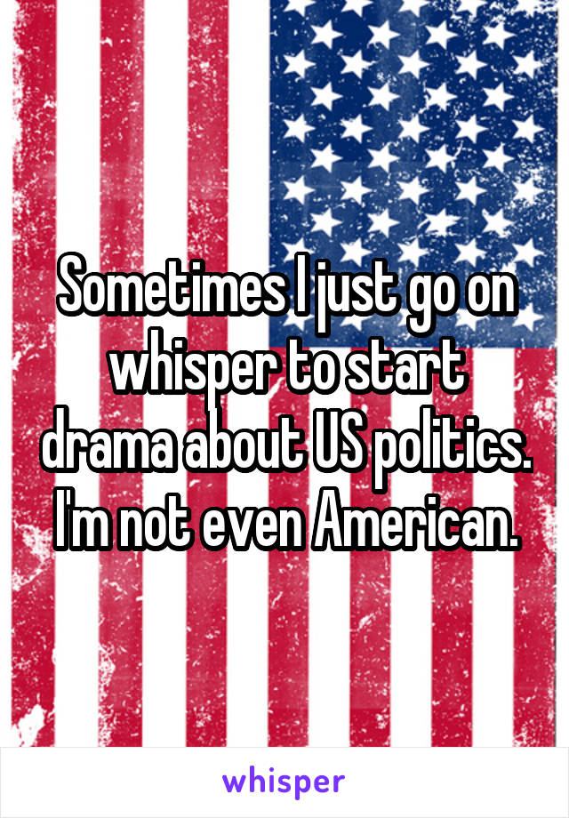 Sometimes I just go on whisper to start drama about US politics. I'm not even American.