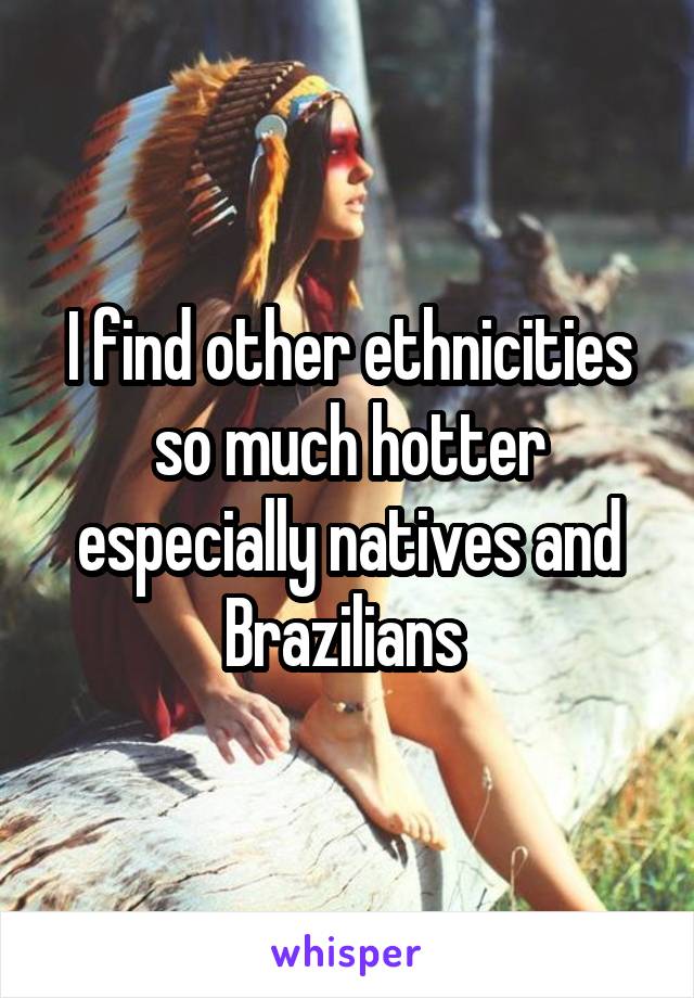 I find other ethnicities so much hotter especially natives and Brazilians 