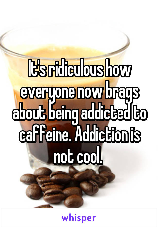 It's ridiculous how everyone now brags about being addicted to caffeine. Addiction is not cool. 