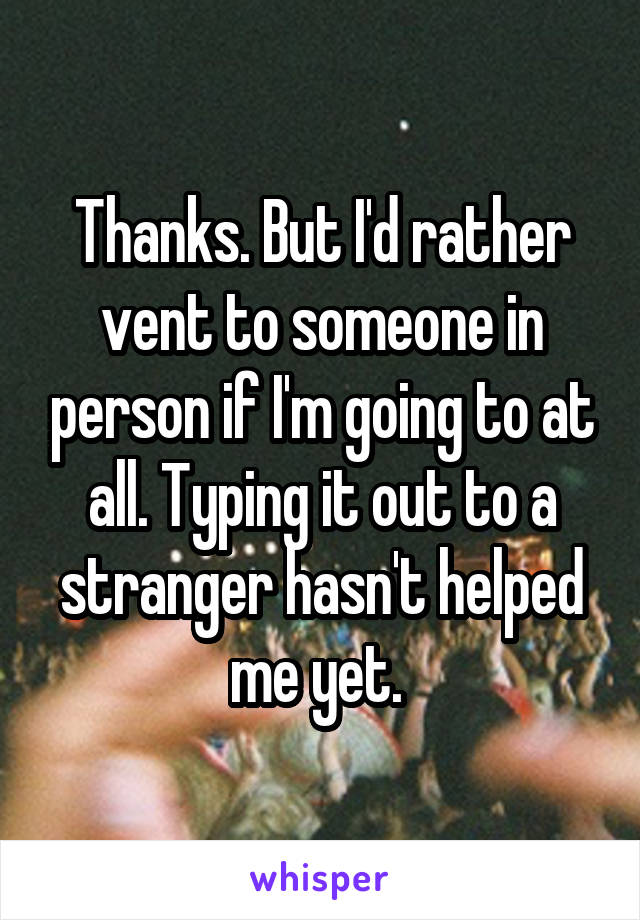 Thanks. But I'd rather vent to someone in person if I'm going to at all. Typing it out to a stranger hasn't helped me yet. 