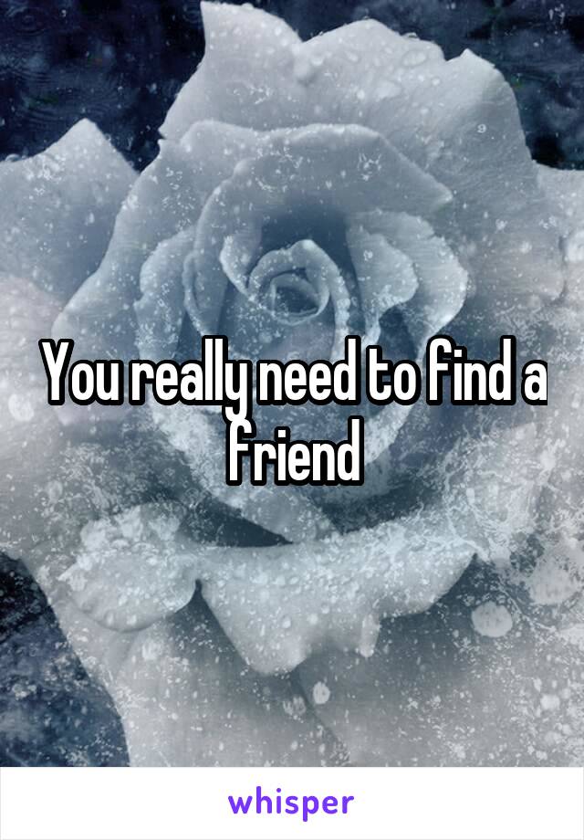 You really need to find a friend