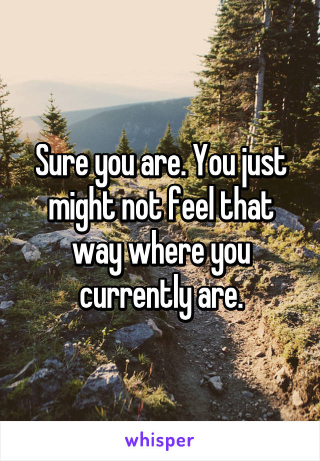 Sure you are. You just might not feel that way where you currently are.