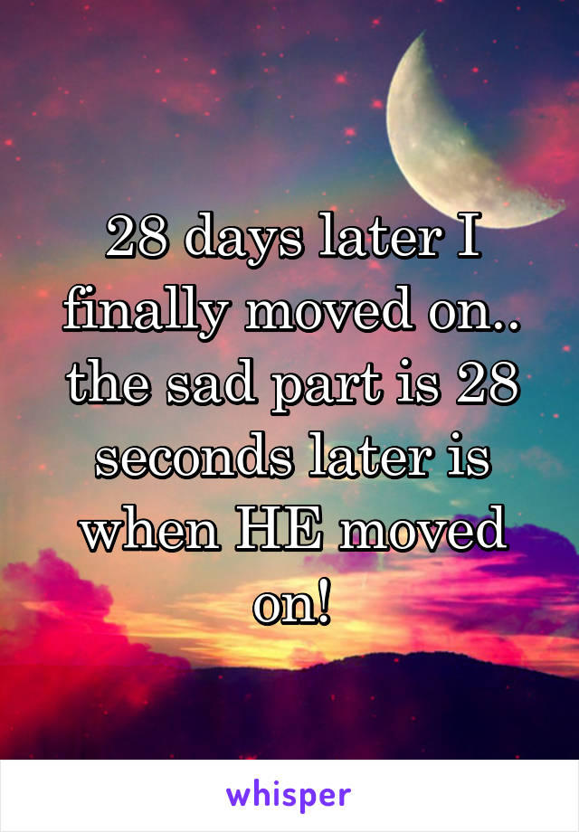 28 days later I finally moved on.. the sad part is 28 seconds later is when HE moved on!