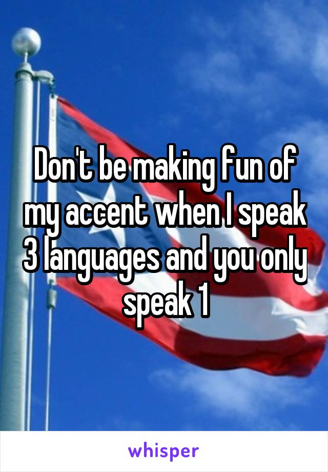 Don't be making fun of my accent when I speak 3 languages and you only speak 1