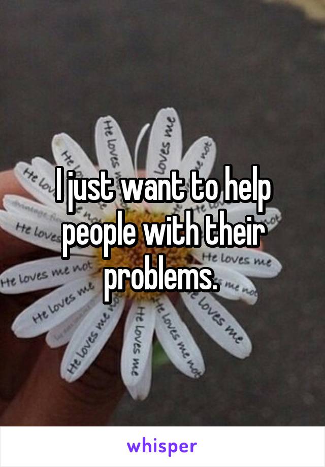 I just want to help people with their problems. 