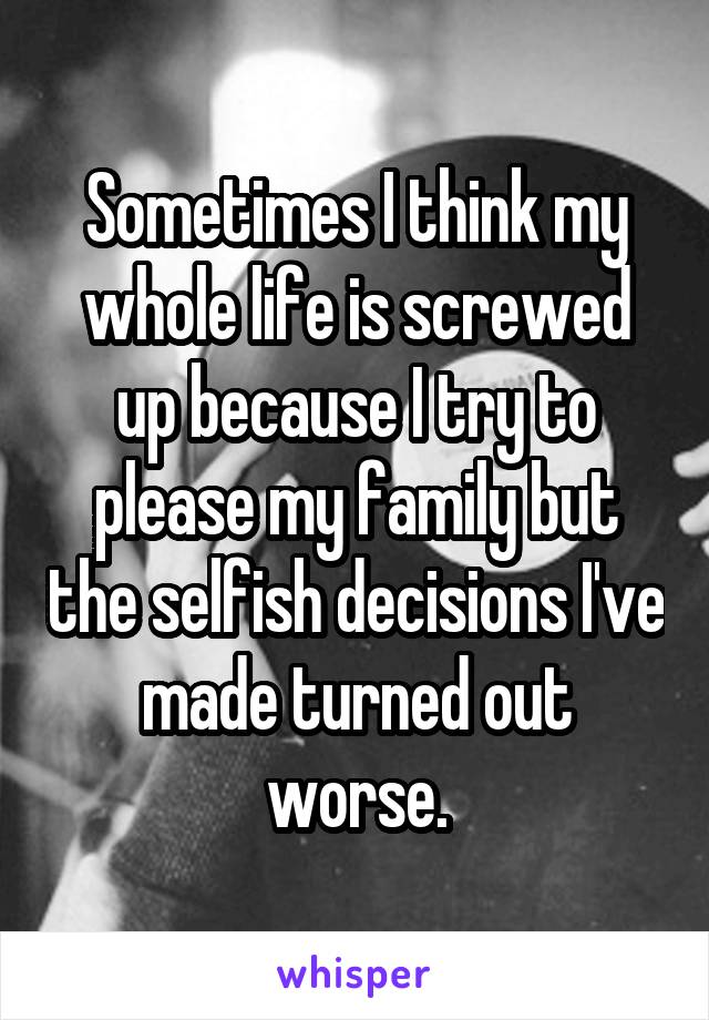 Sometimes I think my whole life is screwed up because I try to please my family but the selfish decisions I've made turned out worse.