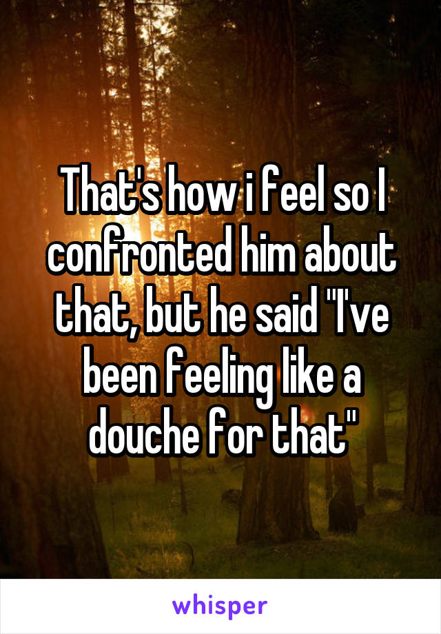 That's how i feel so I confronted him about that, but he said "I've been feeling like a douche for that"