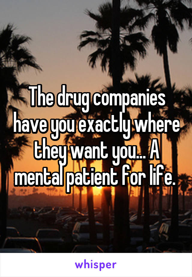 The drug companies have you exactly where they want you... A mental patient for life. 