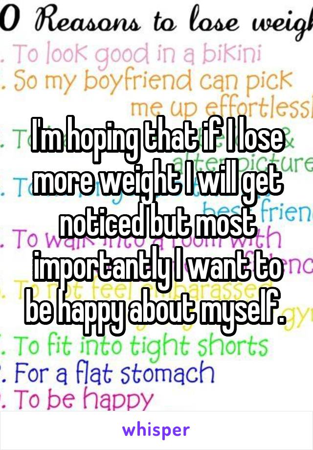 I'm hoping that if I lose more weight I will get noticed but most importantly I want to be happy about myself. 