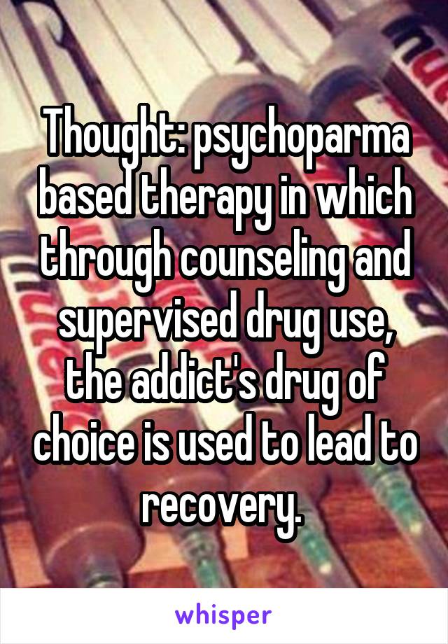 Thought: psychoparma based therapy in which through counseling and supervised drug use, the addict's drug of choice is used to lead to recovery. 