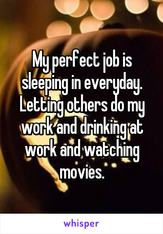 My perfect job is sleeping in everyday. Letting others do my work and drinking at work and watching movies.