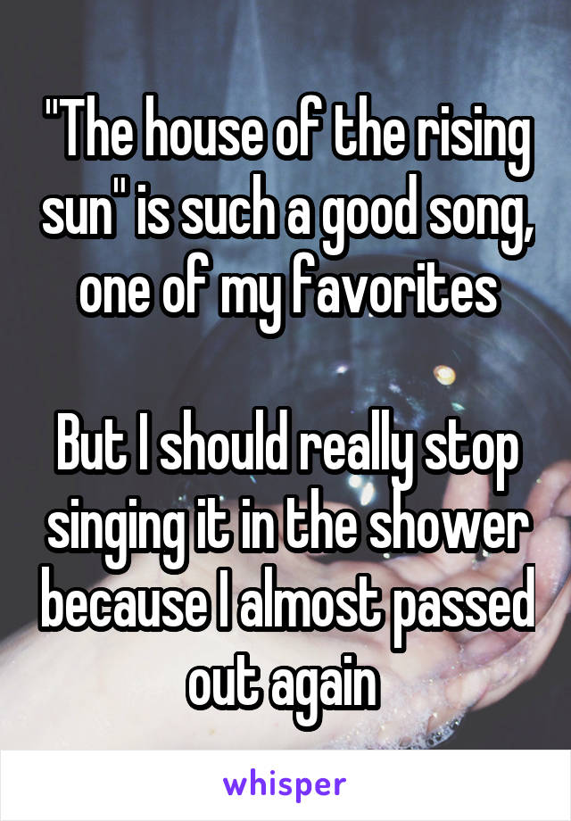 "The house of the rising sun" is such a good song, one of my favorites

But I should really stop singing it in the shower because I almost passed out again 