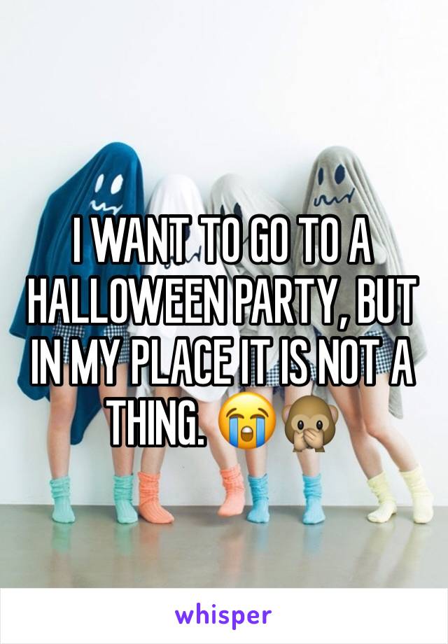 I WANT TO GO TO A HALLOWEEN PARTY, BUT IN MY PLACE IT IS NOT A THING. 😭🙊