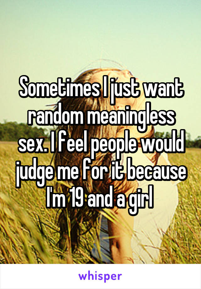 Sometimes I just want random meaningless sex. I feel people would judge me for it because I'm 19 and a girl 