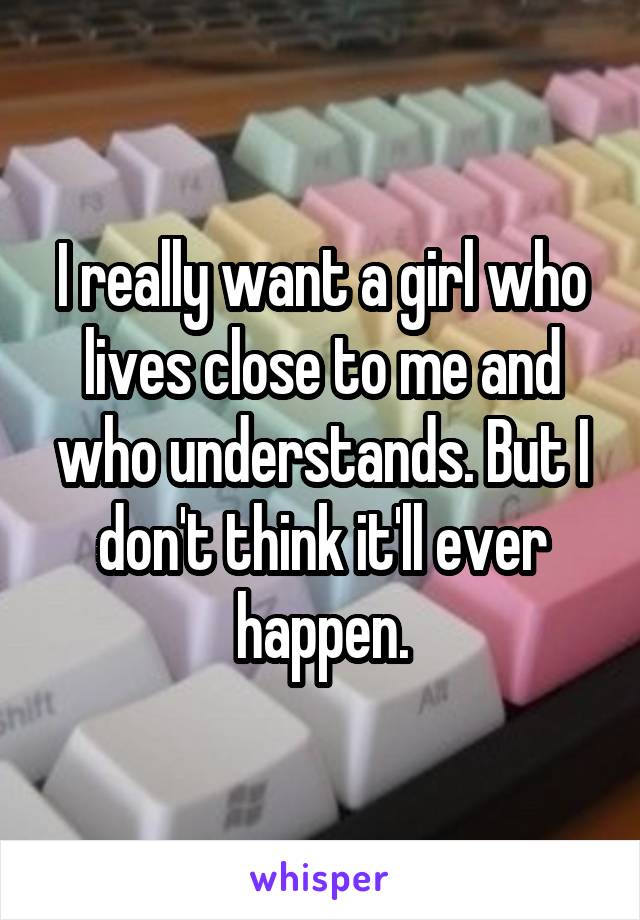 I really want a girl who lives close to me and who understands. But I don't think it'll ever happen.