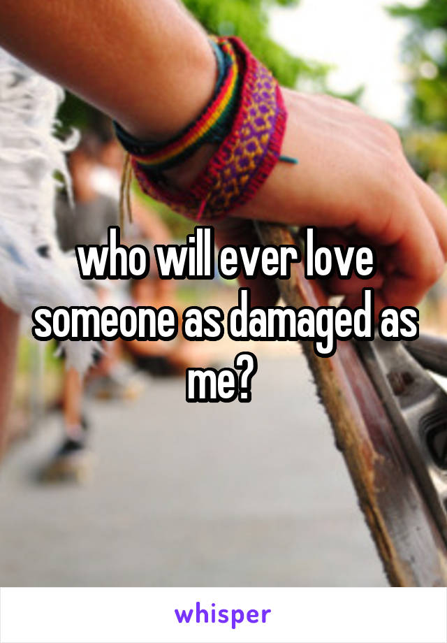 who will ever love someone as damaged as me? 